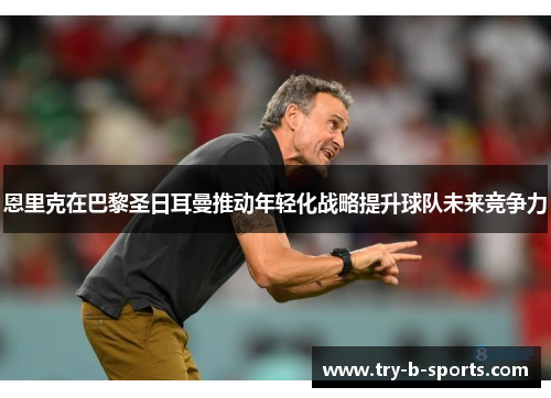 恩里克在巴黎圣日耳曼推动年轻化战略提升球队未来竞争力 恩里克在巴黎圣日耳曼推动年轻化战略提升球队未来竞争力